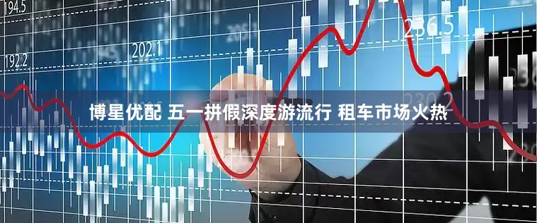 博星优配 五一拼假深度游流行 租车市场火热