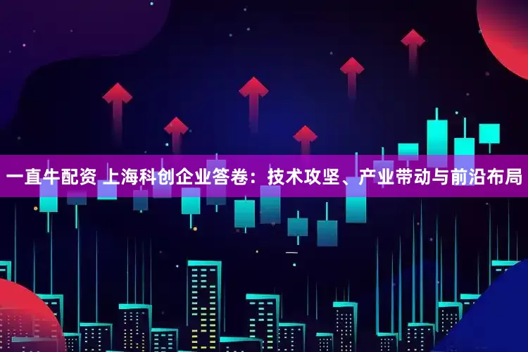 一直牛配资 上海科创企业答卷：技术攻坚、产业带动与前沿布局