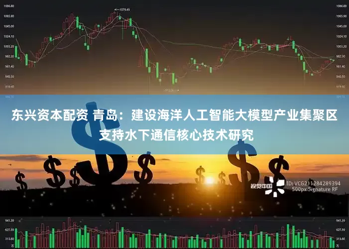 东兴资本配资 青岛：建设海洋人工智能大模型产业集聚区 支持水下通信核心技术研究
