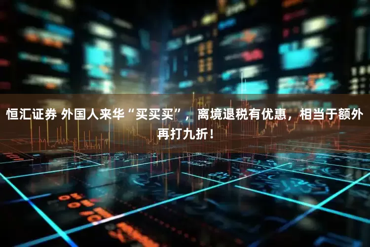 恒汇证券 外国人来华“买买买”，离境退税有优惠，相当于额外再打九折！