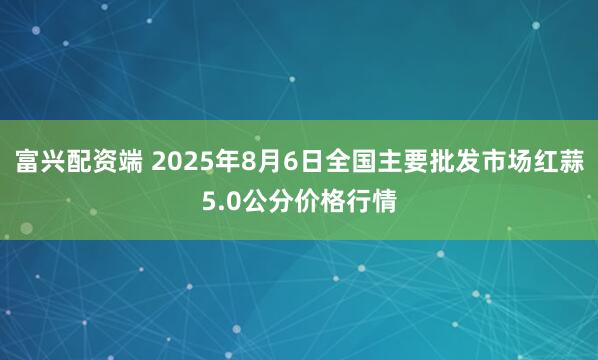 富兴配资端 2025年8月6日全国主要批发市场红蒜5.0公分价格行情