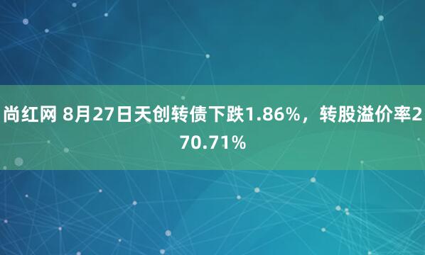 尚红网 8月27日天创转债下跌1.86%，转股溢价率270.71%
