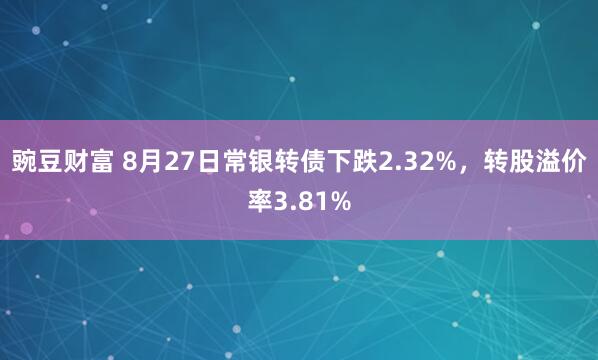 豌豆财富 8月27日常银转债下跌2.32%，转股溢价率3.81%