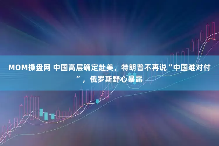 MOM操盘网 中国高层确定赴美，特朗普不再说“中国难对付”，俄罗斯野心暴露