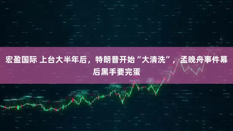 宏盈国际 上台大半年后，特朗普开始“大清洗”，孟晚舟事件幕后黑手要完蛋