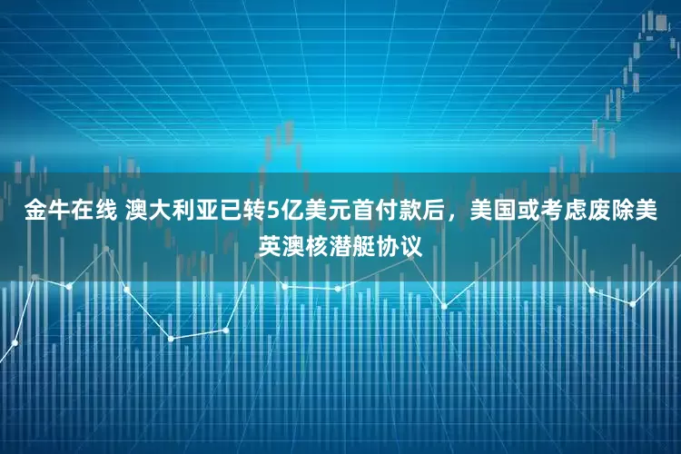 金牛在线 澳大利亚已转5亿美元首付款后，美国或考虑废除美英澳核潜艇协议