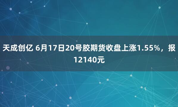 天成创亿 6月17日20号胶期货收盘上涨1.55%，报12140元